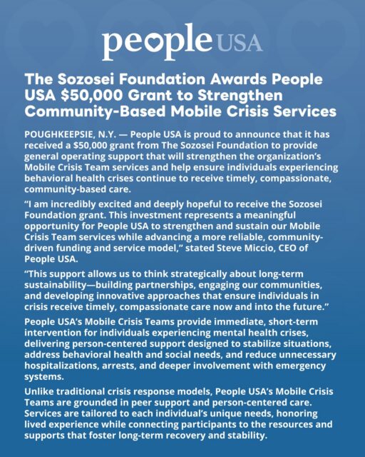 People USA is proud to announce that it has received a $50,000 grant from The Sozosei Foundation to provide general operating support that will strengthen the organization's Mobile Crisis Team services and help ensure individuals experiencing behavioral health crises continue to receive timely, compassionate, community-based care! 💙🤝💙
For more information on our Mobile Teams : https://people-usa.org/mobile-teams/
#SozoseiFoundation #Grant #CommunitySupport #MobileCrisisTeams #PeopleUSA #PeopleUSANow #WeCareBecauseWeHaveBeenThere #Nonprofit #MentalHealth #Advocacy #Peers #WellnessServices #Community #Support #Recovery #Sobriety #Prevention #Hope #RoadToMentalWellness #NewYork